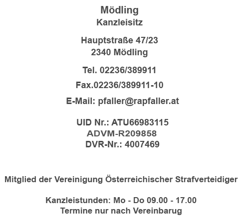 WIEN Kanzleisitz Neubaugasse 12-14/19 1070 Wien Telefon: 01/52 24 500 Fax: 01/52 24 501 Mobil: 0043 664 534 55 53 E-Mail: pfaller@rapfaller.at UID Nr.: ATU 66983115 ADVM-R146461 DVR-Nr.: 4007469 Mitglied der Vereinigung Österreichischer Strafverteidiger Kanzleistunden: MO - DO 09.00 - 17.00 Uhr Termine nur nach Vereinbarung