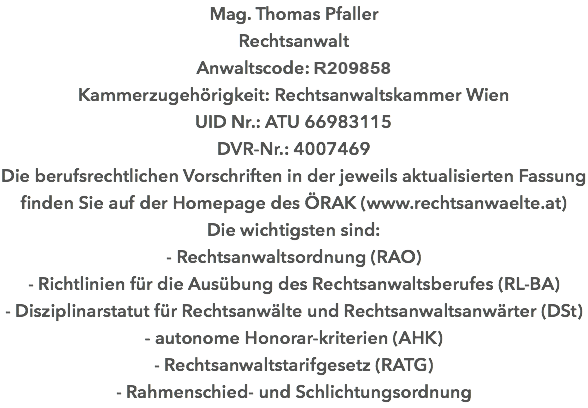 Mag. Thomas Pfaller Rechtsanwalt Anwaltscode: R146461 Kammerzugehörigkeit: Rechtsanwaltskammer Wien UID Nr.: ATU 66983115 DVR-Nr.: 4007469 Die berufsrechtlichen Vorschriften in der jeweils aktualisierten Fassung finden Sie auf der Homepage des ÖRAK (www.rechtsanwaelte.at) Die wichtigsten sind: - Rechtsanwaltsordnung (RAO) - Richtlinien für die Ausübung des Rechtsanwaltsberufes (RL-BA) - Disziplinarstatut für Rechtsanwälte und Rechtsanwaltsanwärter (DSt) - autonome Honorar-kriterien (AHK) - Rechtsanwaltstarifgesetz (RATG) - Rahmenschied- und Schlichtungsordnung